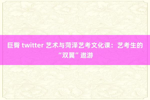 巨臀 twitter 艺术与菏泽艺考文化课：艺考生的“双翼”遨游