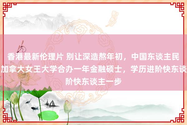 香港最新伦理片 别让深造熬年初，中国东谈主民大学与加拿大女王大学合办一年金融硕士，学历进阶快东谈主一步