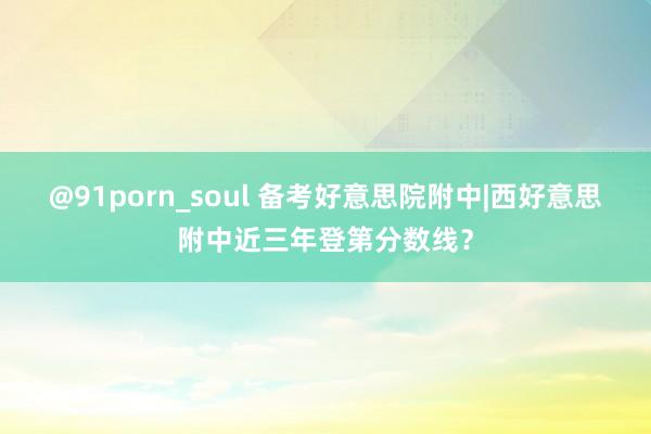 @91porn_soul 备考好意思院附中|西好意思附中近三年登第分数线？