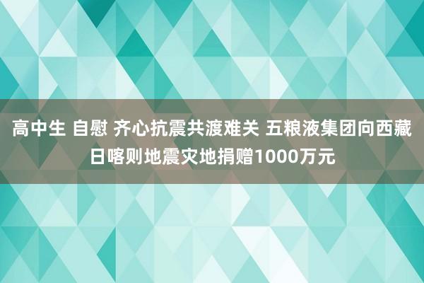 高中生 自慰 齐心抗震共渡难关 五粮液集团向西藏日喀则地震灾地捐赠1000万元