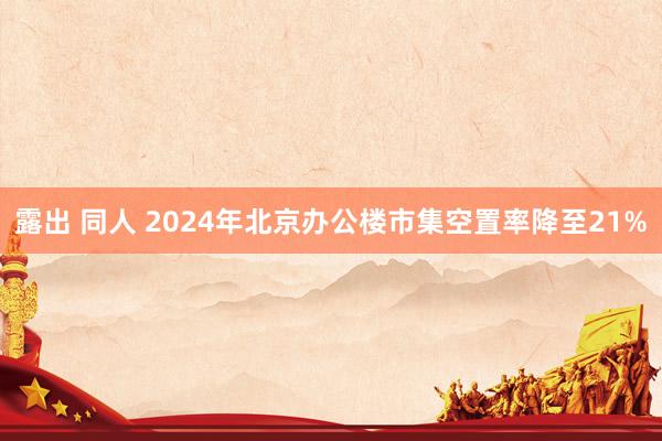 露出 同人 2024年北京办公楼市集空置率降至21%