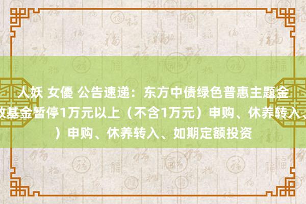 人妖 女優 公告速递：东方中债绿色普惠主题金融债券优选指数基金暂停1万元以上（不含1万元）申购、休养转入、如期定额投资