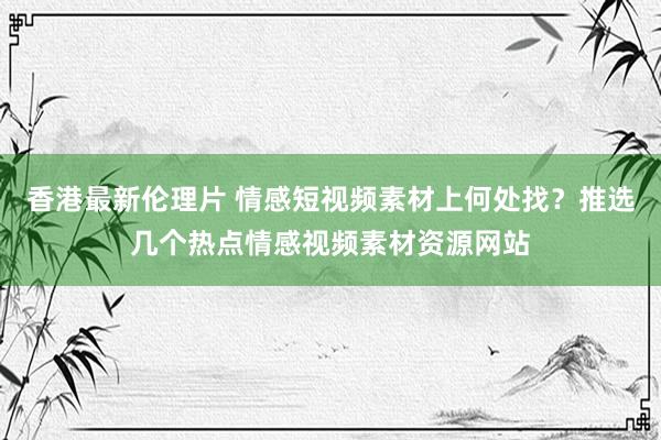 香港最新伦理片 情感短视频素材上何处找？推选几个热点情感视频素材资源网站