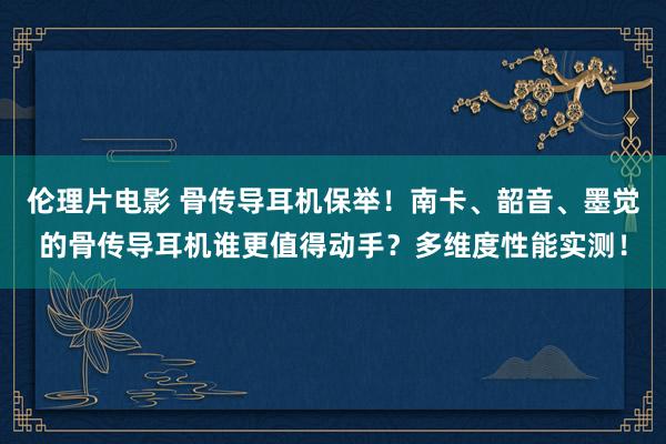 伦理片电影 骨传导耳机保举！南卡、韶音、墨觉的骨传导耳机谁更值得动手？多维度性能实测！