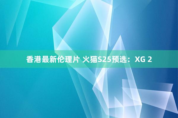 香港最新伦理片 火猫S25预选：XG 2