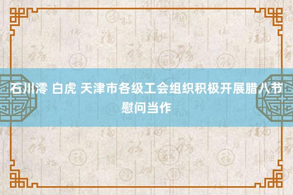 石川澪 白虎 天津市各级工会组织积极开展腊八节慰问当作