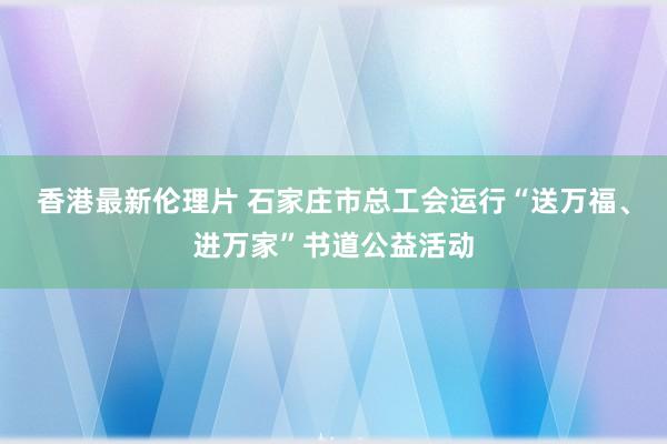 香港最新伦理片 石家庄市总工会运行“送万福、进万家”书道公益活动