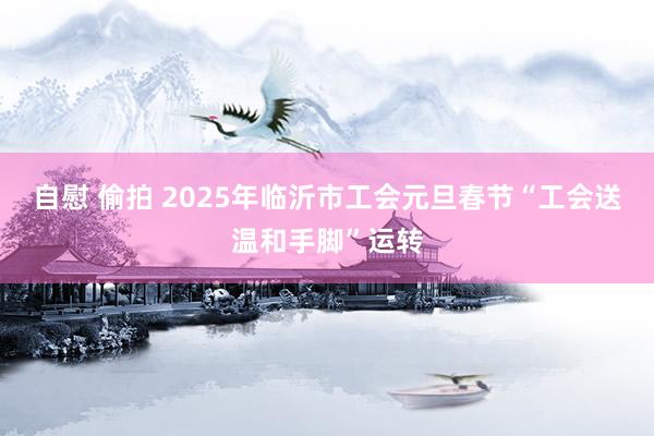 自慰 偷拍 2025年临沂市工会元旦春节“工会送温和手脚”运转