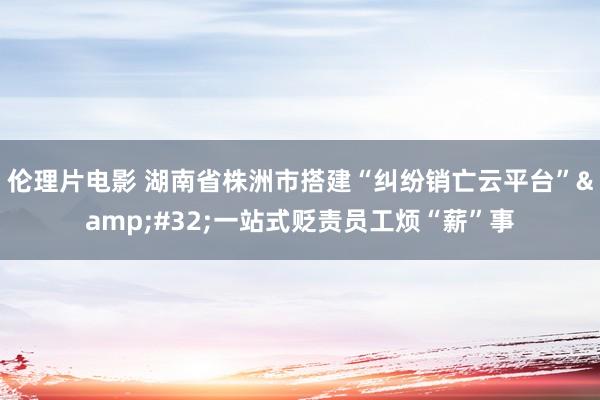 伦理片电影 湖南省株洲市搭建“纠纷销亡云平台”&#32;一站式贬责员工烦“薪”事