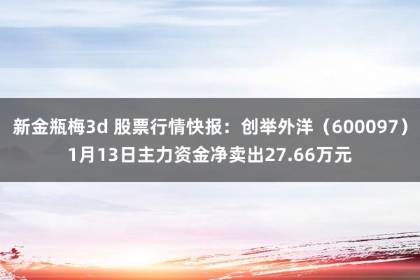 新金瓶梅3d 股票行情快报：创举外洋（600097）1月13日主力资金净卖出27.66万元