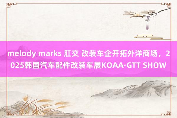 melody marks 肛交 改装车企开拓外洋商场，2025韩国汽车配件改装车展KOAA·GTT SHOW