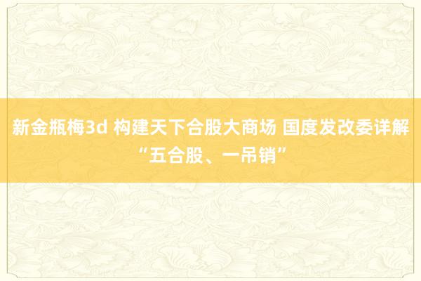 新金瓶梅3d 构建天下合股大商场 国度发改委详解“五合股、一吊销”