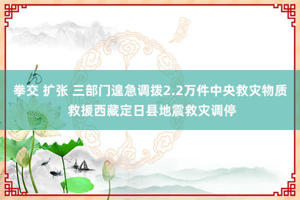 拳交 扩张 三部门遑急调拨2.2万件中央救灾物质 救援西藏定日县地震救灾调停