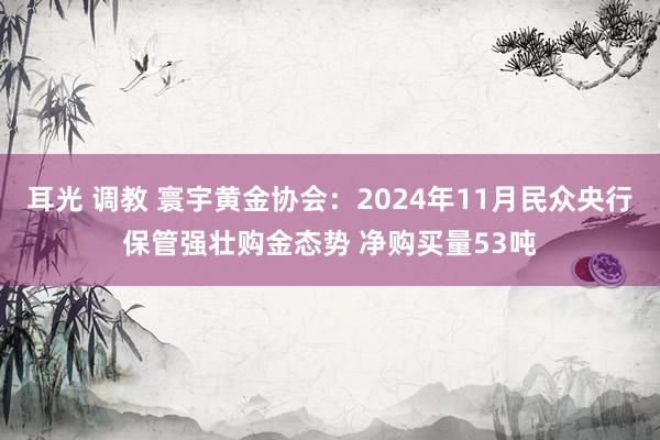 耳光 调教 寰宇黄金协会：2024年11月民众央行保管强壮购金态势 净购买量53吨