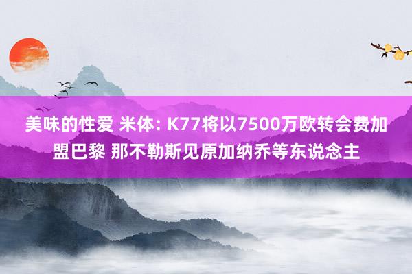 美味的性爱 米体: K77将以7500万欧转会费加盟巴黎 那不勒斯见原加纳乔等东说念主