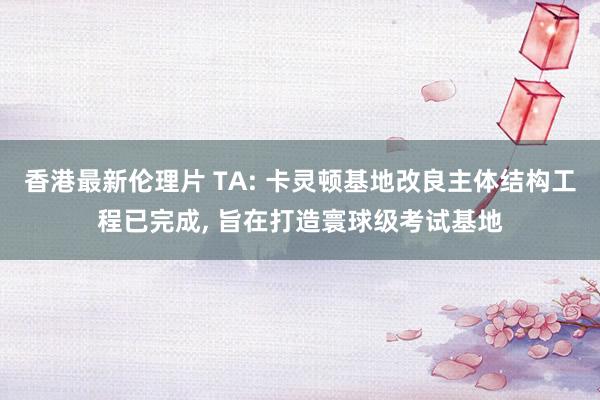 香港最新伦理片 TA: 卡灵顿基地改良主体结构工程已完成， 旨在打造寰球级考试基地