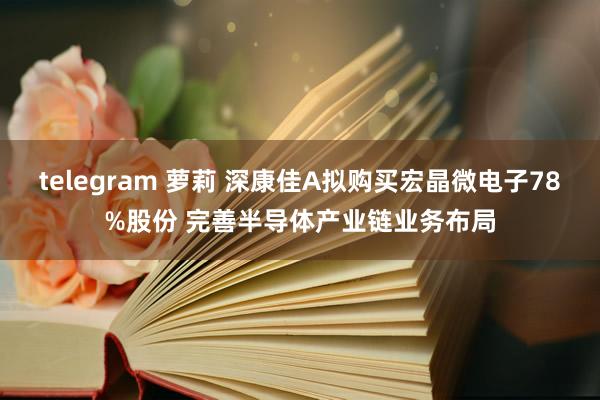 telegram 萝莉 深康佳A拟购买宏晶微电子78%股份 完善半导体产业链业务布局