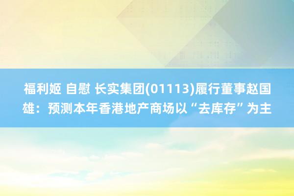 福利姬 自慰 长实集团(01113)履行董事赵国雄：预测本年香港地产商场以“去库存”为主