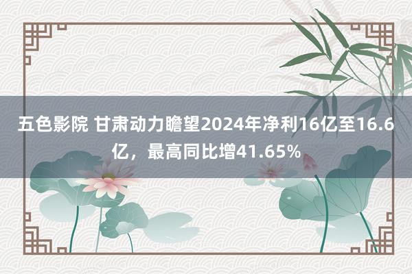 五色影院 甘肃动力瞻望2024年净利16亿至16.6亿，最高同比增41.65%