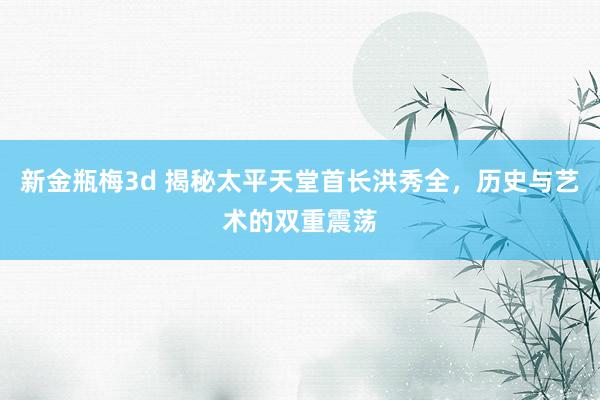 新金瓶梅3d 揭秘太平天堂首长洪秀全，历史与艺术的双重震荡