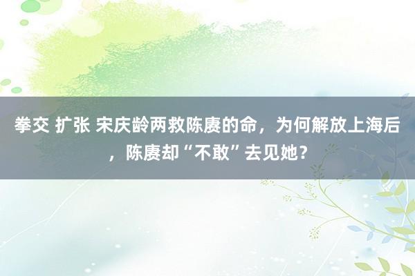 拳交 扩张 宋庆龄两救陈赓的命，为何解放上海后，陈赓却“不敢”去见她？