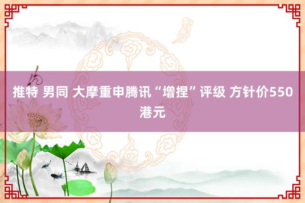 推特 男同 大摩重申腾讯“增捏”评级 方针价550港元