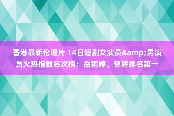 香港最新伦理片 14日短剧女演员&男演员火热指数名次榜：岳雨婷、曾辉排名第一