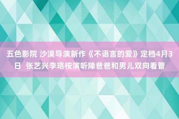 五色影院 沙漠导演新作《不语言的爱》定档4月3日  张艺兴李珞桉演听障爸爸和男儿双向看管