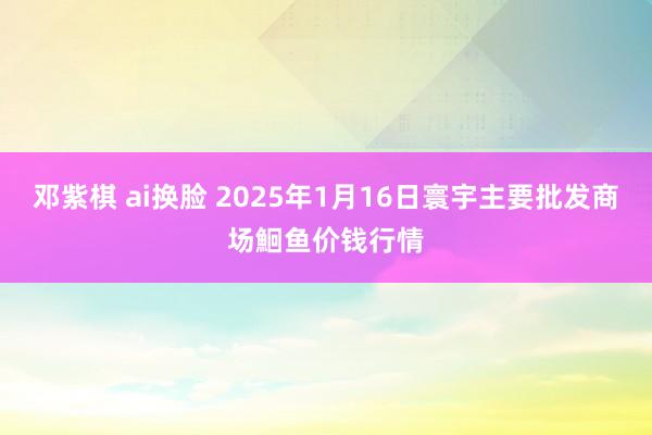 邓紫棋 ai换脸 2025年1月16日寰宇主要批发商场鮰鱼价钱行情