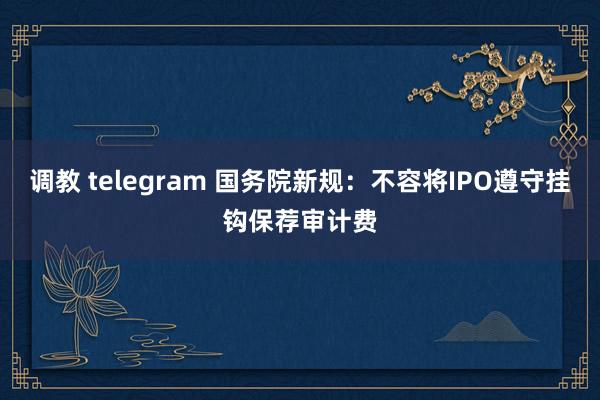 调教 telegram 国务院新规：不容将IPO遵守挂钩保荐审计费